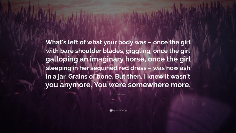 Ava Dellaira Quote: “What’s left of what your body was – once the girl with bare shoulder blades, giggling, once the girl galloping an imaginary horse, once the girl sleeping in her sequined red dress – was now ash in a jar. Grains of bone. But then, I knew it wasn’t you anymore. You were somewhere more.”