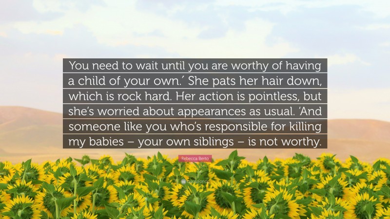 Rebecca Berto Quote: “You need to wait until you are worthy of having a child of your own.′ She pats her hair down, which is rock hard. Her action is pointless, but she’s worried about appearances as usual. ‘And someone like you who’s responsible for killing my babies – your own siblings – is not worthy.”