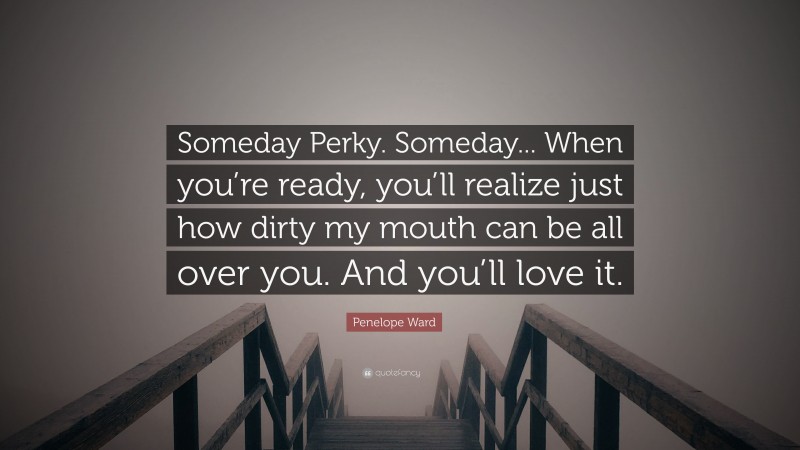 Penelope Ward Quote: “Someday Perky. Someday... When you’re ready, you’ll realize just how dirty my mouth can be all over you. And you’ll love it.”