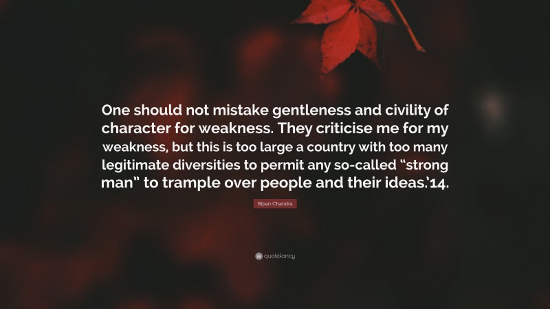 Bipan Chandra Quote: “One should not mistake gentleness and civility of character for weakness. They criticise me for my weakness, but this is too large a country with too many legitimate diversities to permit any so-called “strong man” to trample over people and their ideas.’14.”