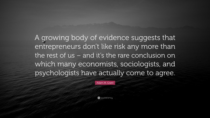 Adam M. Grant Quote: “A growing body of evidence suggests that entrepreneurs don’t like risk any more than the rest of us – and it’s the rare conclusion on which many economists, sociologists, and psychologists have actually come to agree.”