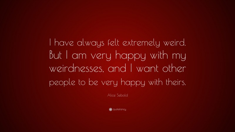 Alice Sebold Quote: “I have always felt extremely weird. But I am very happy with my weirdnesses, and I want other people to be very happy with theirs.”