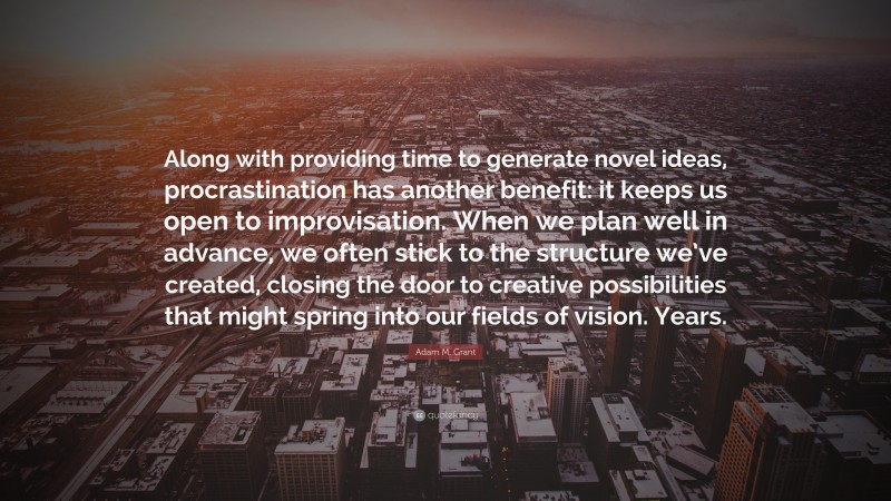 Adam M. Grant Quote: “Along with providing time to generate novel ideas, procrastination has another benefit: it keeps us open to improvisation. When we plan well in advance, we often stick to the structure we’ve created, closing the door to creative possibilities that might spring into our fields of vision. Years.”