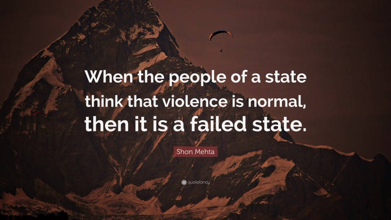 Shon Mehta Quote: “When the people of a state think that violence is normal, then it is a failed state.”