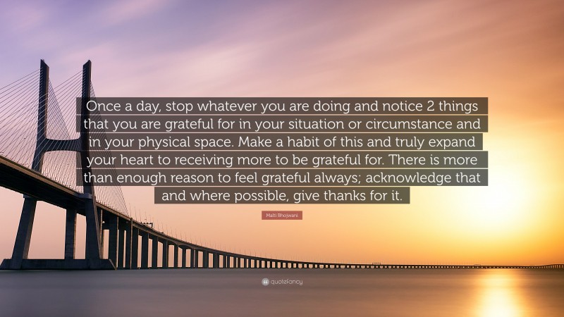 Malti Bhojwani Quote: “Once a day, stop whatever you are doing and notice 2 things that you are grateful for in your situation or circumstance and in your physical space. Make a habit of this and truly expand your heart to receiving more to be grateful for. There is more than enough reason to feel grateful always; acknowledge that and where possible, give thanks for it.”