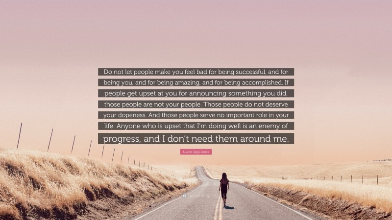 Luvvie Ajayi Jones Quote: “Do not let people make you feel bad for being successful, and for being you, and for being amazing, and for being accomplished. If people get upset at you for announcing something you did, those people are not your people. Those people do not deserve your dopeness. And those people serve no important role in your life. Anyone who is upset that I’m doing well is an enemy of progress, and I don’t need them around me.”