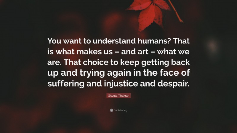 Shveta Thakrar Quote: “You want to understand humans? That is what makes us – and art – what we are. That choice to keep getting back up and trying again in the face of suffering and injustice and despair.”