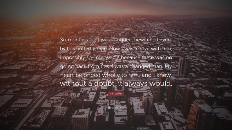 N.R. Walker Quote: “Six months ago, I was intrigued, bewitched even, by this butterfly man. Now I was in love with him, impossibly so. Impossible because there was no going back from this. I was a changed man. My heart belonged wholly to him, and I knew, without a doubt, it always would.”