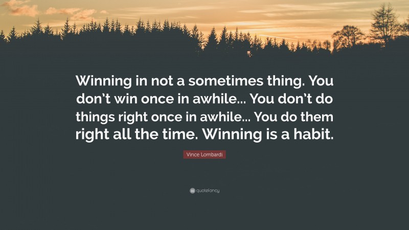 Vince Lombardi Quote: “Winning in not a sometimes thing. You don’t win once in awhile... You don’t do things right once in awhile... You do them right all the time. Winning is a habit.”