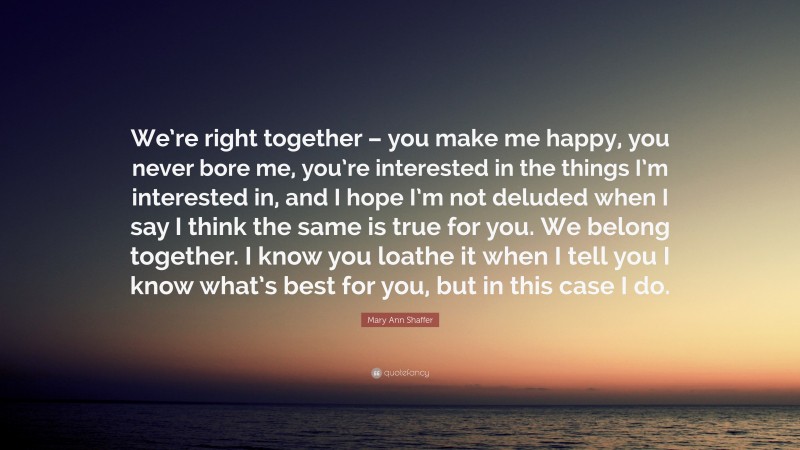 Mary Ann Shaffer Quote: “We’re right together – you make me happy, you never bore me, you’re interested in the things I’m interested in, and I hope I’m not deluded when I say I think the same is true for you. We belong together. I know you loathe it when I tell you I know what’s best for you, but in this case I do.”