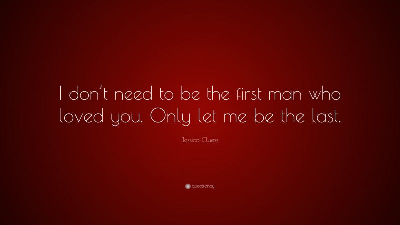 Jessica Cluess Quote: “I don’t need to be the first man who loved you. Only let me be the last.”