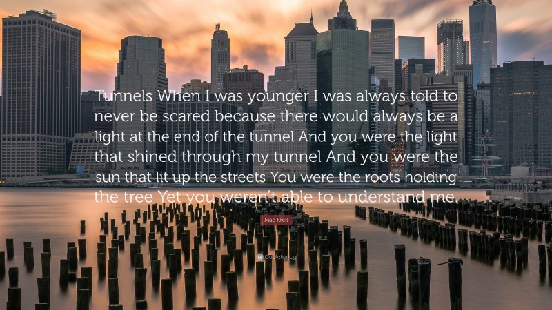Mae Krell Quote: “Tunnels When I was younger I was always told to never be scared because there would always be a light at the end of the tunnel And you were the light that shined through my tunnel And you were the sun that lit up the streets You were the roots holding the tree Yet you weren’t able to understand me.”
