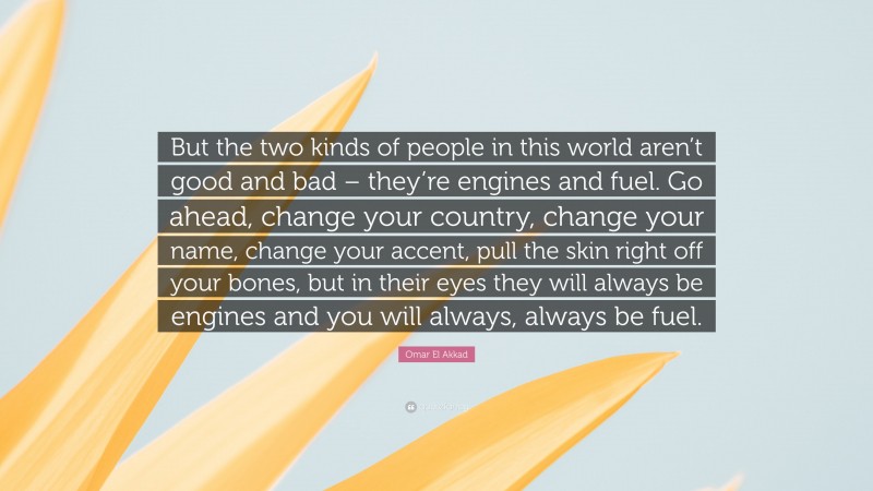 Omar El Akkad Quote: “But the two kinds of people in this world aren’t good and bad – they’re engines and fuel. Go ahead, change your country, change your name, change your accent, pull the skin right off your bones, but in their eyes they will always be engines and you will always, always be fuel.”