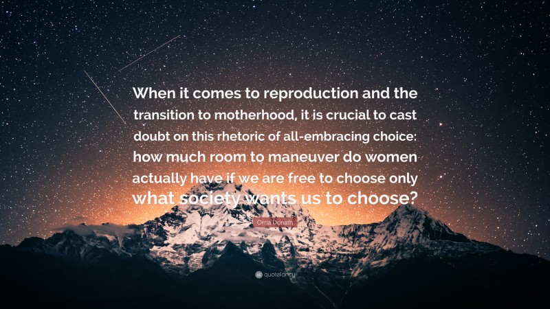 Orna Donath Quote: “When it comes to reproduction and the transition to motherhood, it is crucial to cast doubt on this rhetoric of all-embracing choice: how much room to maneuver do women actually have if we are free to choose only what society wants us to choose?”