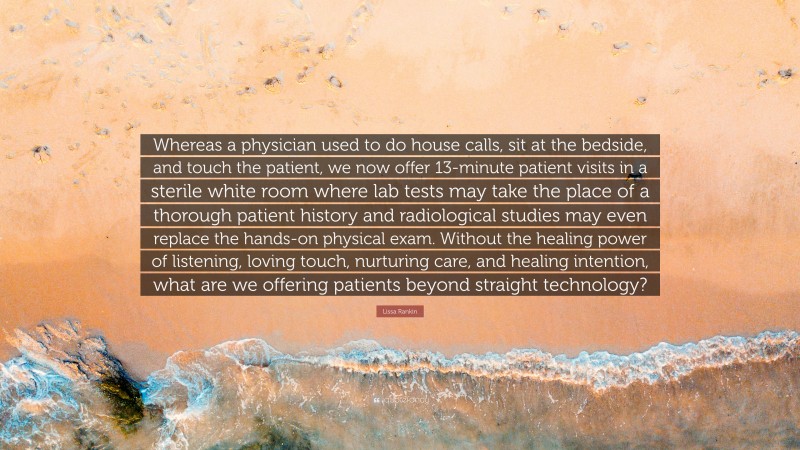 Lissa Rankin Quote: “Whereas a physician used to do house calls, sit at the bedside, and touch the patient, we now offer 13-minute patient visits in a sterile white room where lab tests may take the place of a thorough patient history and radiological studies may even replace the hands-on physical exam. Without the healing power of listening, loving touch, nurturing care, and healing intention, what are we offering patients beyond straight technology?”