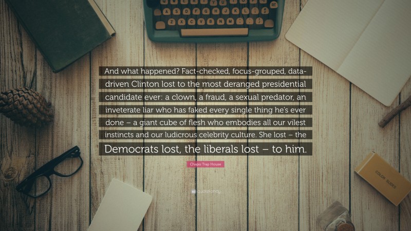 Chapo Trap House Quote: “And what happened? Fact-checked, focus-grouped, data-driven Clinton lost to the most deranged presidential candidate ever: a clown, a fraud, a sexual predator, an inveterate liar who has faked every single thing he’s ever done – a giant cube of flesh who embodies all our vilest instincts and our ludicrous celebrity culture. She lost – the Democrats lost, the liberals lost – to him.”