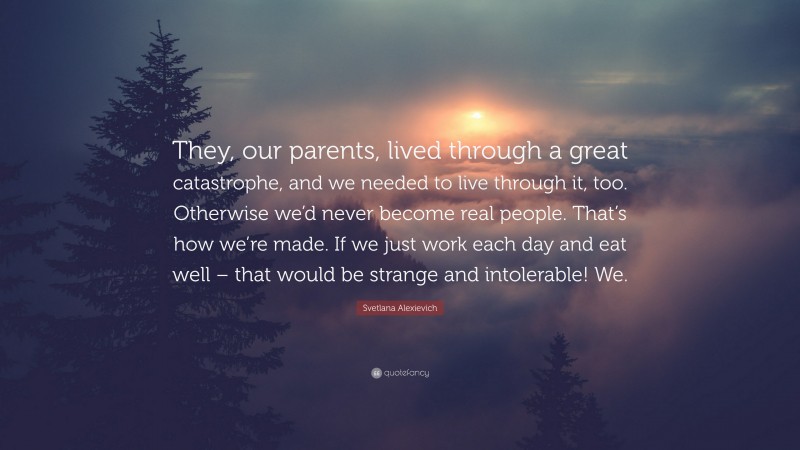 Svetlana Alexievich Quote: “They, our parents, lived through a great catastrophe, and we needed to live through it, too. Otherwise we’d never become real people. That’s how we’re made. If we just work each day and eat well – that would be strange and intolerable! We.”