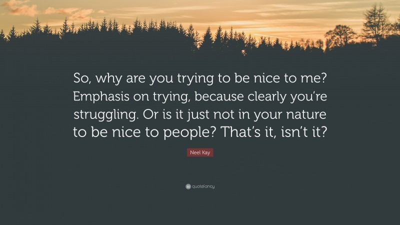 Neel Kay Quote: “So, why are you trying to be nice to me? Emphasis on trying, because clearly you’re struggling. Or is it just not in your nature to be nice to people? That’s it, isn’t it?”