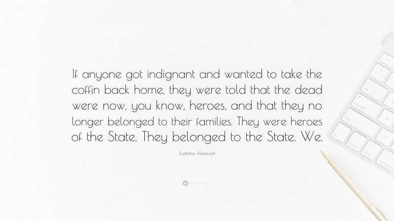 Svetlana Alexievich Quote: “If anyone got indignant and wanted to take the coffin back home, they were told that the dead were now, you know, heroes, and that they no longer belonged to their families. They were heroes of the State. They belonged to the State. We.”