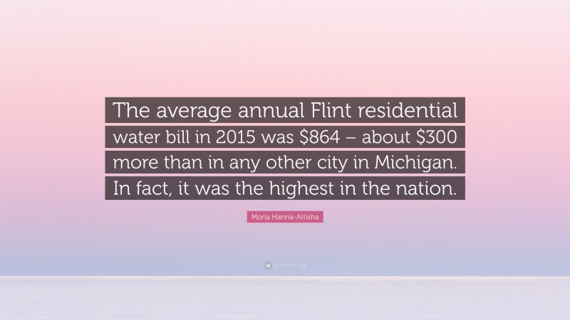 Mona Hanna-Attisha Quote: “The average annual Flint residential water bill in 2015 was $864 – about $300 more than in any other city in Michigan. In fact, it was the highest in the nation.”