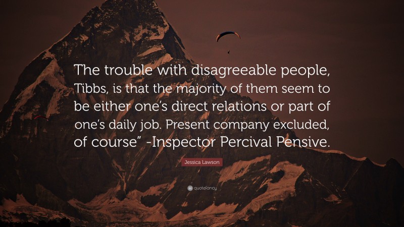 Jessica Lawson Quote: “The trouble with disagreeable people, Tibbs, is that the majority of them seem to be either one’s direct relations or part of one’s daily job. Present company excluded, of course” -Inspector Percival Pensive.”