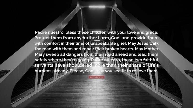 Jeanine Cummins Quote: “Padre nuestro, bless these children with your love and grace. Protect them from any further harm, God, and provide them with comfort in their time of unspeakable grief. May Jesus walk the road with them and repair their broken hearts. May Mother Mary sweep all dangers from their road ahead and lead them safely where they’re going. Padre nuestro, these two faithful servants have shouldered more than their share of life’s burdens already. Please, God, may you see fit to relieve them.”