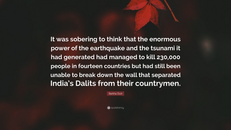 Barkha Dutt Quote: “It was sobering to think that the enormous power of the earthquake and the tsunami it had generated had managed to kill 230,000 people in fourteen countries but had still been unable to break down the wall that separated India’s Dalits from their countrymen.”