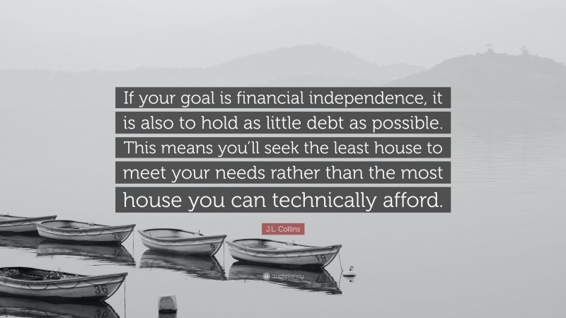 J.L. Collins Quote: “If your goal is financial independence, it is also to hold as little debt as possible. This means you’ll seek the least house to meet your needs rather than the most house you can technically afford.”