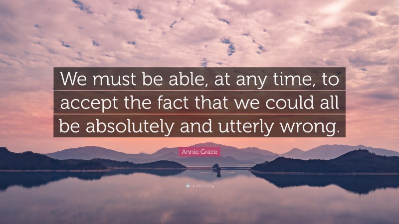 Annie Grace Quote: “We must be able, at any time, to accept the fact that we could all be absolutely and utterly wrong.”