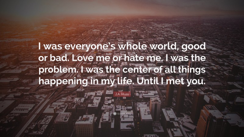 J.A. Huss Quote: “I was everyone’s whole world, good or bad. Love me or hate me. I was the problem. I was the center of all things happening in my life. Until I met you.”