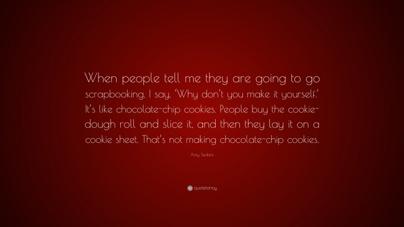 Amy Sedaris Quote: “When people tell me they are going to go scrapbooking, I say, ‘Why don’t you make it yourself.’ It’s like chocolate-chip cookies. People buy the cookie-dough roll and slice it, and then they lay it on a cookie sheet. That’s not making chocolate-chip cookies.”