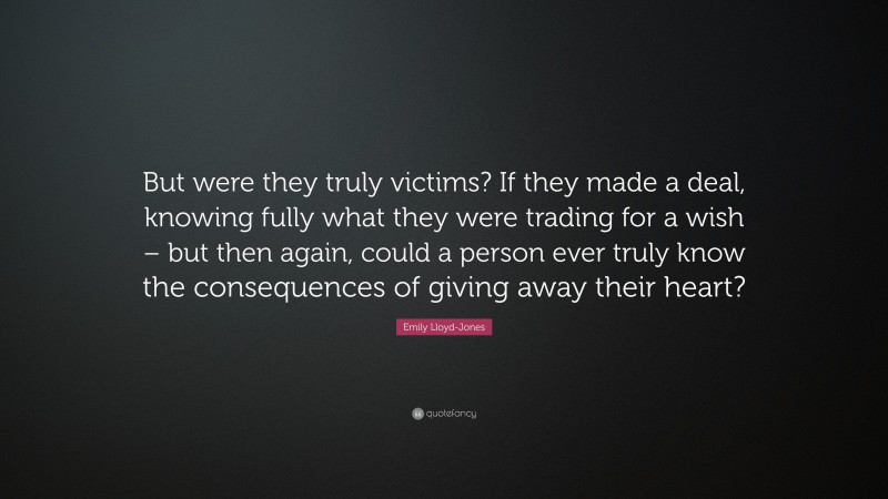 Emily Lloyd-Jones Quote: “But were they truly victims? If they made a deal, knowing fully what they were trading for a wish – but then again, could a person ever truly know the consequences of giving away their heart?”