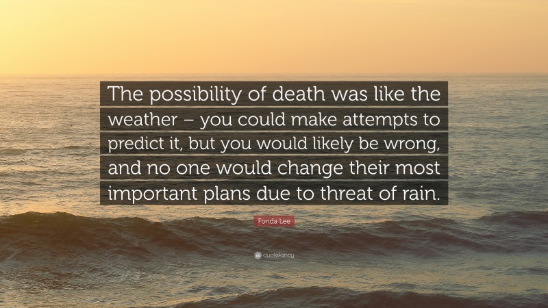 Fonda Lee Quote: “The possibility of death was like the weather – you could make attempts to predict it, but you would likely be wrong, and no one would change their most important plans due to threat of rain.”