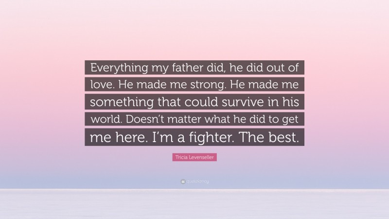 Tricia Levenseller Quote: “Everything my father did, he did out of love. He made me strong. He made me something that could survive in his world. Doesn’t matter what he did to get me here. I’m a fighter. The best.”