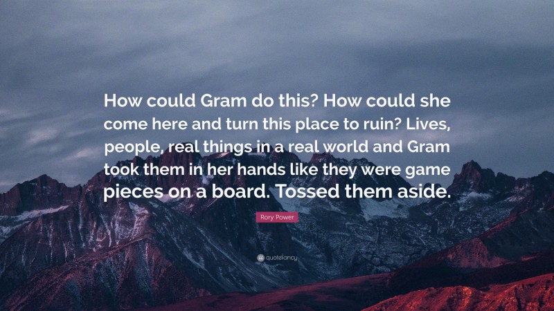 Rory Power Quote: “How could Gram do this? How could she come here and turn this place to ruin? Lives, people, real things in a real world and Gram took them in her hands like they were game pieces on a board. Tossed them aside.”
