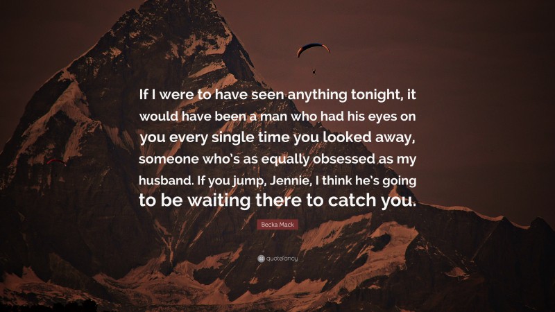 Becka Mack Quote: “If I were to have seen anything tonight, it would have been a man who had his eyes on you every single time you looked away, someone who’s as equally obsessed as my husband. If you jump, Jennie, I think he’s going to be waiting there to catch you.”