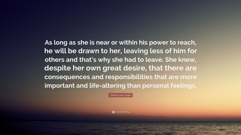 Donna Lynn Hope Quote: “As long as she is near or within his power to reach, he will be drawn to her, leaving less of him for others and that’s why she had to leave. She knew, despite her own great desire, that there are consequences and responsibilities that are more important and life-altering than personal feelings.”