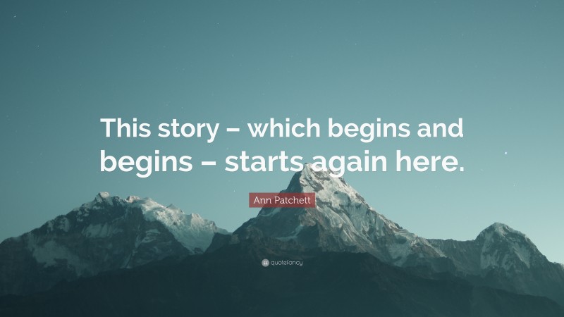 Ann Patchett Quote: “This story – which begins and begins – starts again here.”