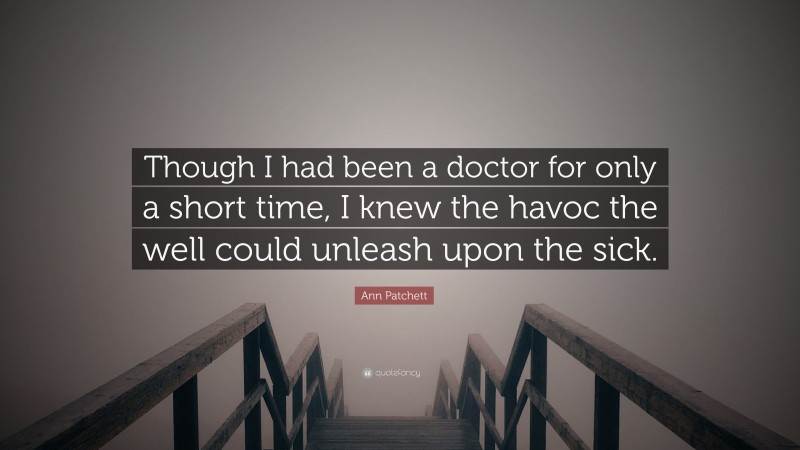 Ann Patchett Quote: “Though I had been a doctor for only a short time, I knew the havoc the well could unleash upon the sick.”