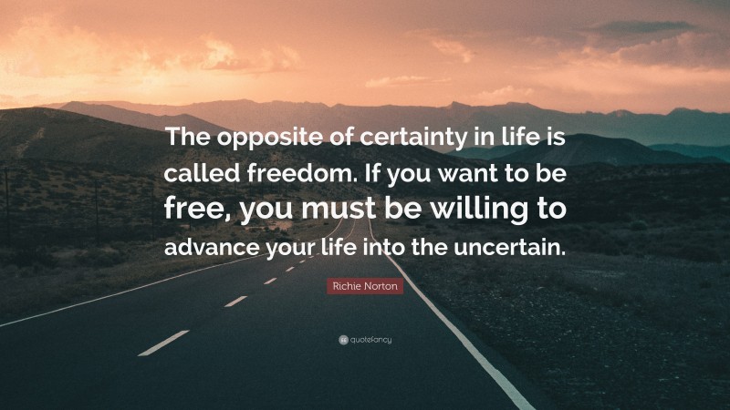 Richie Norton Quote: “The opposite of certainty in life is called freedom. If you want to be free, you must be willing to advance your life into the uncertain.”