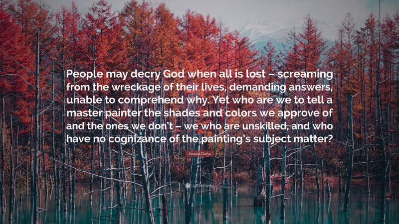 Jessica Dotta Quote: “People may decry God when all is lost – screaming from the wreckage of their lives, demanding answers, unable to comprehend why. Yet who are we to tell a master painter the shades and colors we approve of and the ones we don’t – we who are unskilled, and who have no cognizance of the painting’s subject matter?”