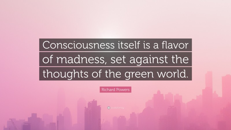 Richard Powers Quote: “Consciousness itself is a flavor of madness, set against the thoughts of the green world.”