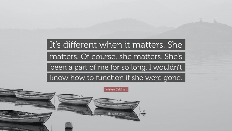 Kristen Callihan Quote: “It’s different when it matters. She matters. Of course, she matters. She’s been a part of me for so long, I wouldn’t know how to function if she were gone.”