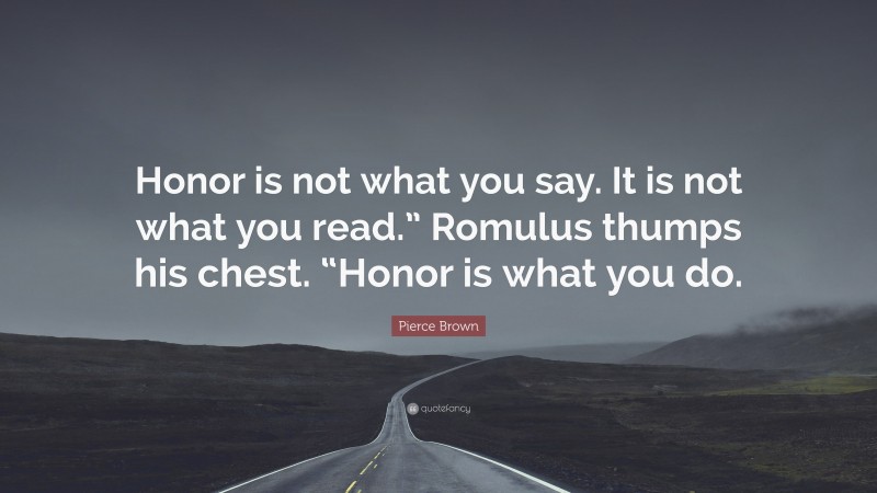 Pierce Brown Quote: “Honor is not what you say. It is not what you read.” Romulus thumps his chest. “Honor is what you do.”