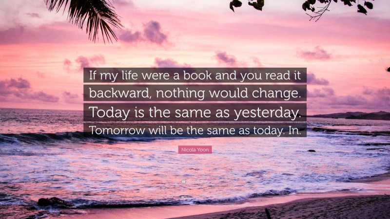 Nicola Yoon Quote: “If my life were a book and you read it backward, nothing would change. Today is the same as yesterday. Tomorrow will be the same as today. In.”