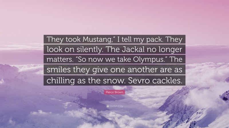 Pierce Brown Quote: “They took Mustang,” I tell my pack. They look on silently. The Jackal no longer matters. “So now we take Olympus.” The smiles they give one another are as chilling as the snow. Sevro cackles.”