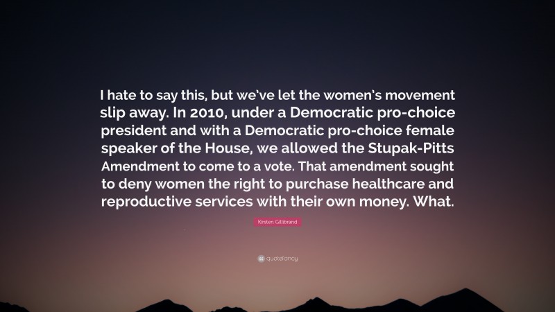 Kirsten Gillibrand Quote: “I hate to say this, but we’ve let the women’s movement slip away. In 2010, under a Democratic pro-choice president and with a Democratic pro-choice female speaker of the House, we allowed the Stupak-Pitts Amendment to come to a vote. That amendment sought to deny women the right to purchase healthcare and reproductive services with their own money. What.”