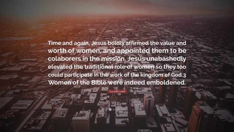 Tara Beth Leach Quote: “Time and again, Jesus boldly affirmed the value and worth of women, and appointed them to be colaborers in the mission. Jesus unabashedly elevated the traditional role of women so they too could participate in the work of the kingdom of God.3 Women of the Bible were indeed emboldened.”