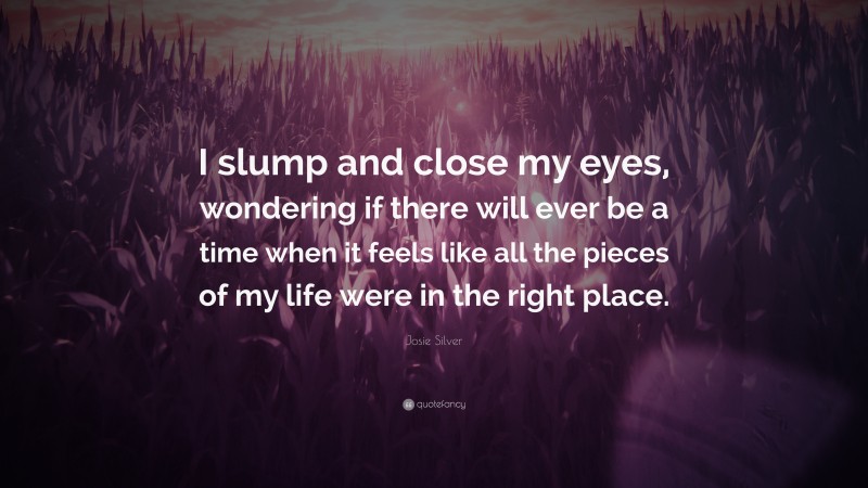 Josie Silver Quote: “I slump and close my eyes, wondering if there will ever be a time when it feels like all the pieces of my life were in the right place.”