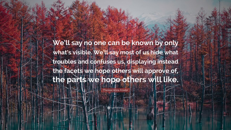 Therese Anne Fowler Quote: “We’ll say no one can be known by only what’s visible. We’ll say most of us hide what troubles and confuses us, displaying instead the facets we hope others will approve of, the parts we hope others will like.”